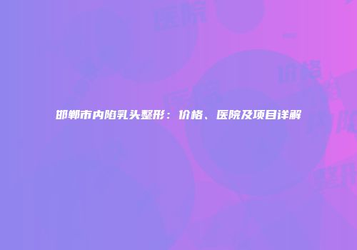 邯郸市内陷乳头整形：价格、医院及项目详解