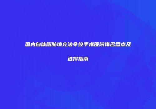 国内自体脂肪填充法令纹手术医院排名盘点及选择指南