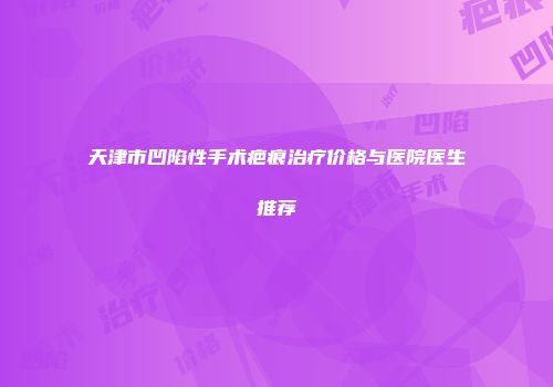 天津市凹陷性手术疤痕治疗价格与医院医生推荐