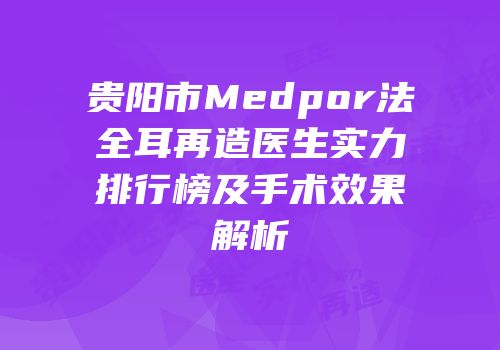 贵阳市Medpor法全耳再造医生实力排行榜及手术效果解析