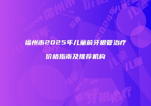 福州市2025年儿童前牙根管治疗价格指南及推荐机构