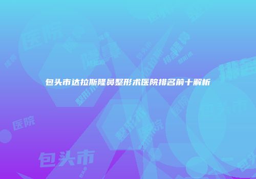 包头市达拉斯隆鼻整形术医院排名前十解析