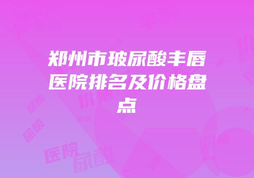 郑州市玻尿酸丰唇医院排名及价格盘点