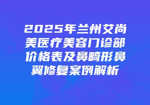 2025年兰州艾尚美医疗美容门诊部价格表及鼻畸形鼻翼修复案例解析