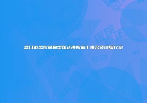 营口市鹰钩鼻鼻型矫正医院前十排名及详细介绍