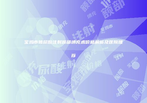 宝鸡市玻尿酸注射额部填充术价格解析及医院推荐