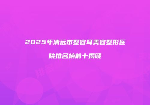 2025年清远市整容耳美容整形医院排名榜前十揭晓
