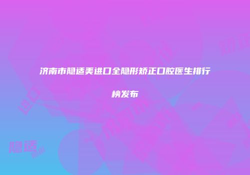 济南市隐适美进口全隐形矫正口腔医生排行榜发布