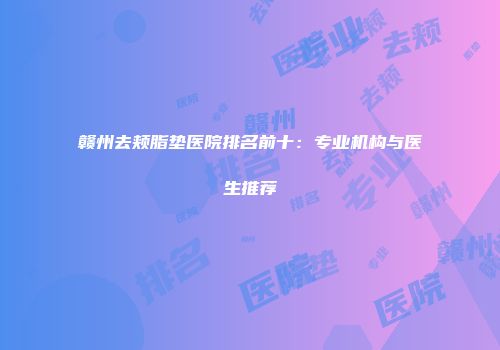 赣州去颊脂垫医院排名前十：专业机构与医生推荐