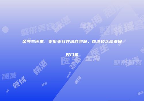 金海兰医生：整形美容领域的翘楚，精湛技艺赢得良好口碑