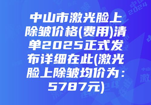 中山市激光脸上除皱价格(费用)清单2025正式发布详细在此(激光脸上除皱均价为：5787元)