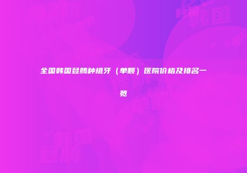 全国韩国登腾种植牙（单颗）医院价格及排名一览