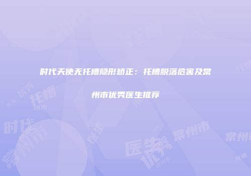 时代天使无托槽隐形矫正：托槽脱落危害及常州市优秀医生推荐