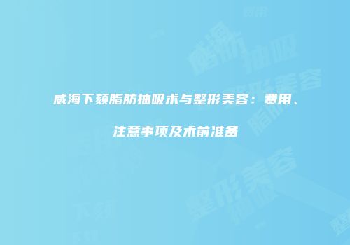 威海下颏脂肪抽吸术与整形美容：费用、注意事项及术前准备