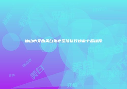 佛山市牙齿美白治疗医院排行榜前十名推荐