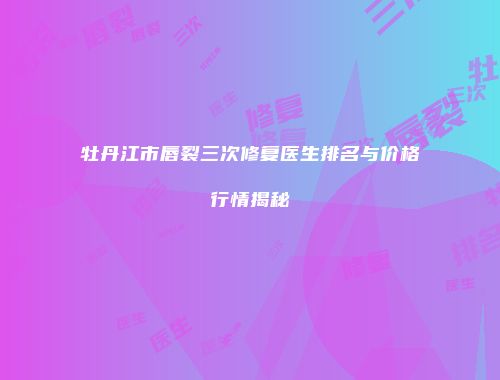 牡丹江市唇裂三次修复医生排名与价格行情揭秘