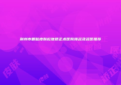 荆州市眼睑皮肤松弛矫正术医院排名及名医推荐