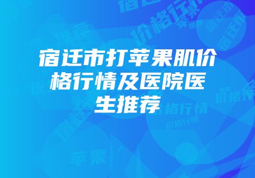 宿迁市打苹果肌价格行情及医院医生推荐