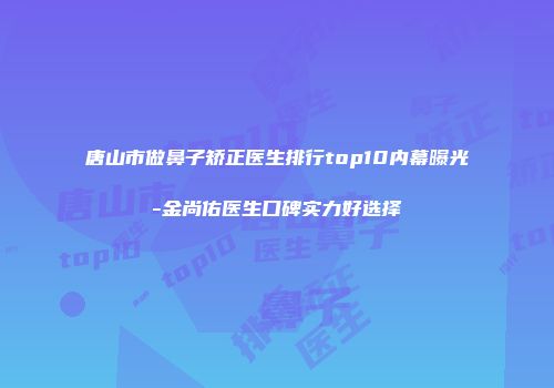 唐山市做鼻子矫正医生排行top10内幕曝光-金尚佑医生口碑实力好选择