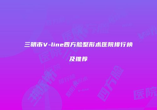 三明市V-line四方脸整形术医院排行榜及推荐