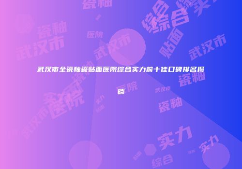 武汉市全瓷釉瓷贴面医院综合实力前十佳口碑排名揭晓