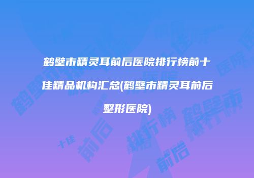 鹤壁市精灵耳前后医院排行榜前十佳精品机构汇总(鹤壁市精灵耳前后整形医院)