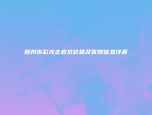 随州市彩光去痘坑价格及医院信息详解