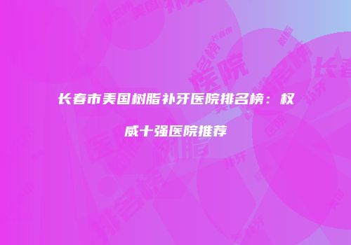 长春市美国树脂补牙医院排名榜：权威十强医院推荐