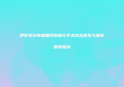 呼伦贝尔市眼眶凹陷填充手术杰出医生与推荐医院盘点
