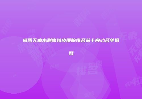 咸阳无痕水剥离拉皮医院排名前十良心名单揭晓