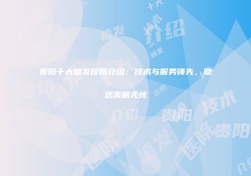 贵阳十大植发医院介绍：技术与服务领先，助您美丽无忧