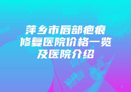 萍乡市唇部疤痕修复医院价格一览及医院介绍