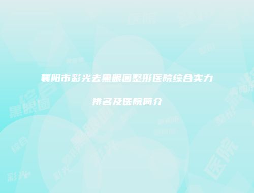 襄阳市彩光去黑眼圈整形医院综合实力排名及医院简介