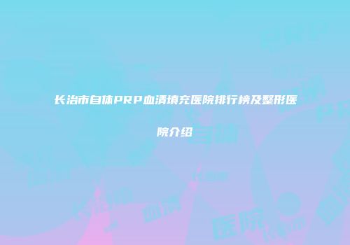 长治市自体PRP血清填充医院排行榜及整形医院介绍