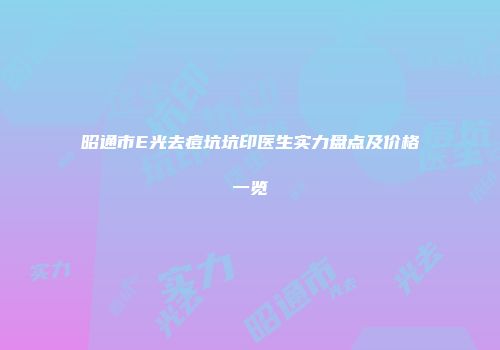 昭通市E光去痘坑坑印医生实力盘点及价格一览