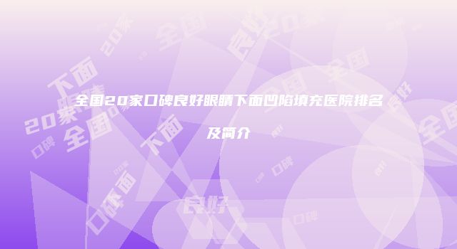 全国20家口碑良好眼睛下面凹陷填充医院排名及简介