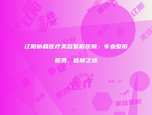 辽阳协和医疗美容整形医院：专业整形服务，信赖之选