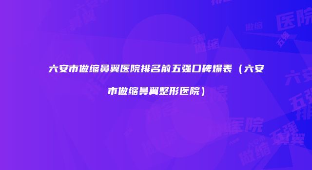 六安市做缩鼻翼医院排名前五强口碑爆表（六安市做缩鼻翼整形医院）