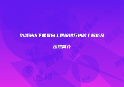 防城港市下颌骨向上医院排行榜前十解析及医院简介