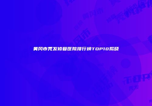 黄冈市秃发修复医院排行榜TOP10揭晓