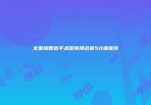 全国拔智齿手术医院排名前50强推荐