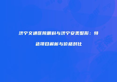 济宁交通医院眼科与济宁安美整形：特色项目解析与价格对比