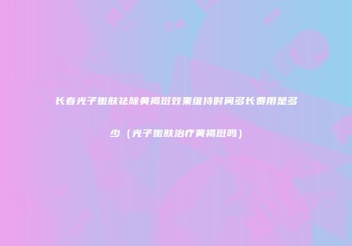 长春光子嫩肤祛除黄褐斑效果维持时间多长费用是多少（光子嫩肤治疗黄褐斑吗）
