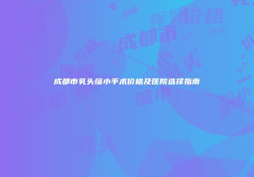 成都市乳头缩小手术价格及医院选择指南