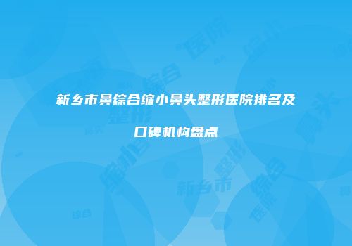 新乡市鼻综合缩小鼻头整形医院排名及口碑机构盘点