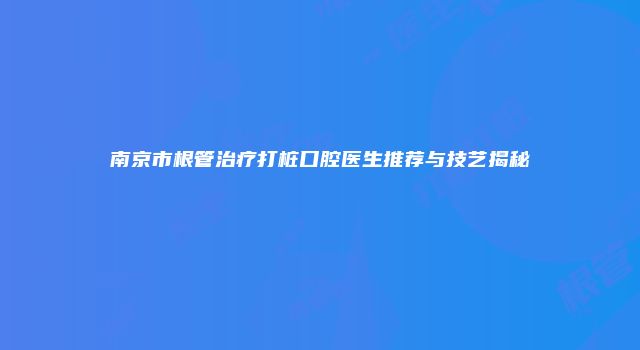 南京市根管治疗打桩口腔医生推荐与技艺揭秘