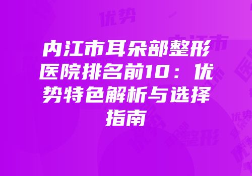 内江市耳朵部整形医院排名前10：优势特色解析与选择指南