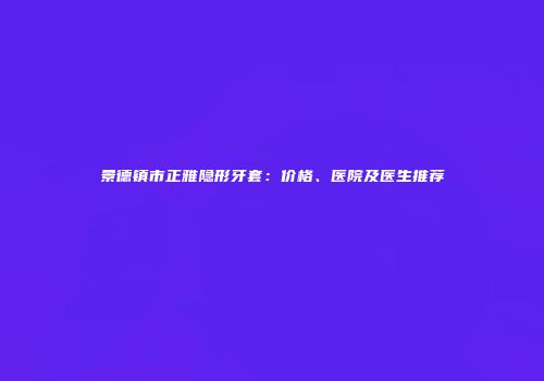 景德镇市正雅隐形牙套：价格、医院及医生推荐