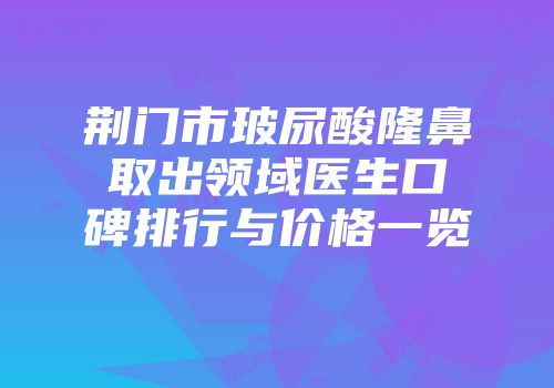 荆门市玻尿酸隆鼻取出领域医生口碑排行与价格一览