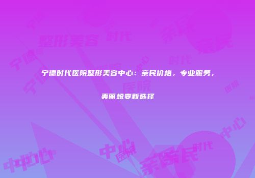 宁德时代医院整形美容中心：亲民价格，专业服务，美丽蜕变新选择